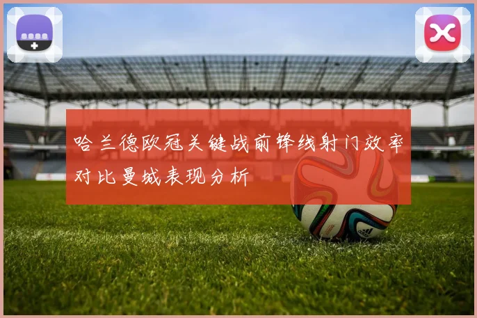 哈兰德欧冠关键战前锋线射门效率对比曼城表现分析