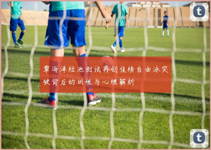 覃海洋短池测试再创佳绩自由泳突破背后的训练与心理解析