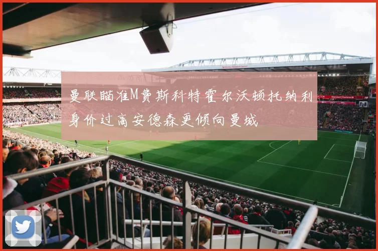 曼联瞄准M费斯科特霍尔沃顿托纳利身价过高安德森更倾向曼城