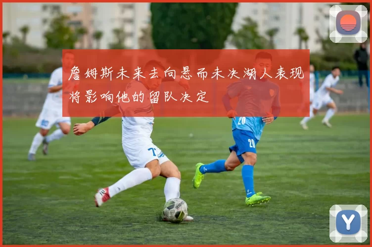 詹姆斯未来去向悬而未决湖人表现将影响他的留队决定