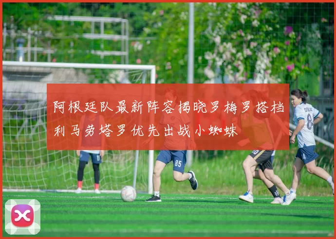 阿根廷队最新阵容揭晓罗梅罗搭档利马劳塔罗优先出战小蜘蛛