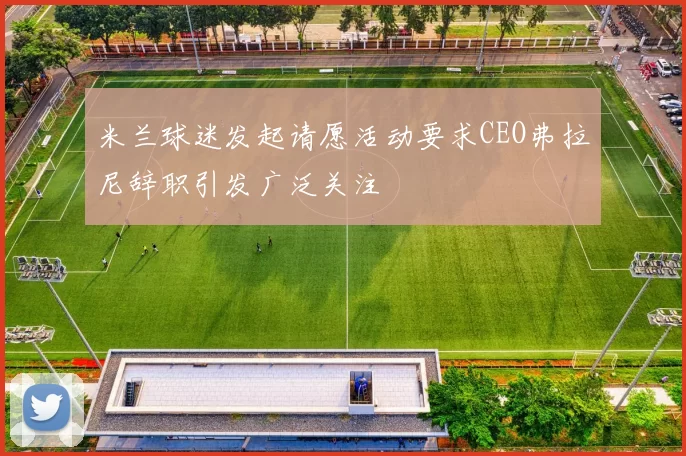 米兰球迷发起请愿活动要求CEO弗拉尼辞职引发广泛关注