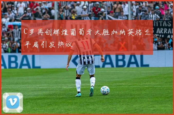 C罗再创辉煌葡萄牙大胜加纳英格兰平局引发热议