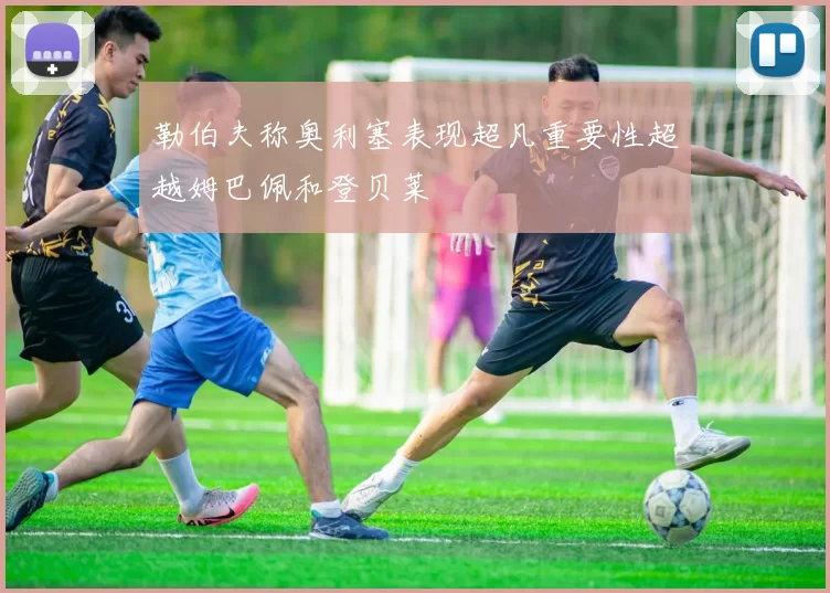 勒伯夫称奥利塞表现超凡重要性超越姆巴佩和登贝莱