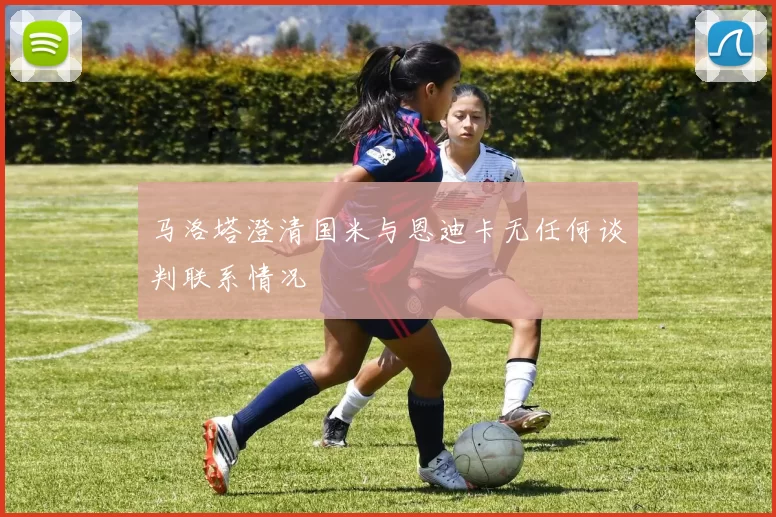 马洛塔澄清国米与恩迪卡无任何谈判联系情况