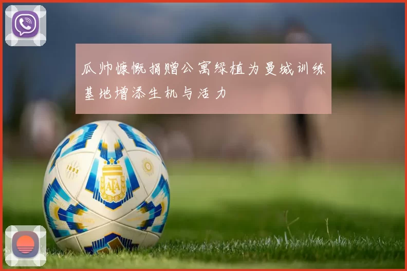 瓜帅慷慨捐赠公寓绿植为曼城训练基地增添生机与活力