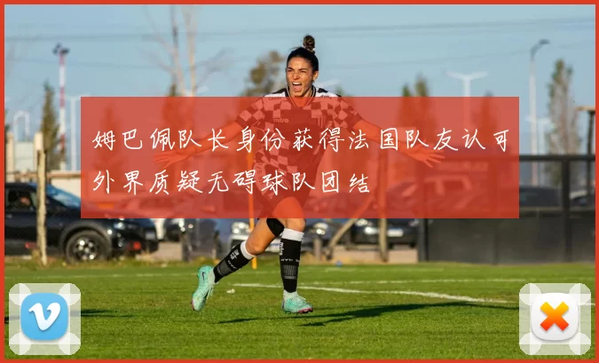 姆巴佩队长身份获得法国队友认可外界质疑无碍球队团结
