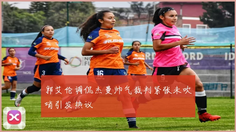 郭艾伦调侃杰曼帅气裁判紧张未吹哨引发热议