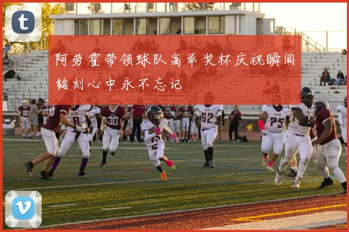 阿劳霍带领球队高举奖杯庆祝瞬间铭刻心中永不忘记