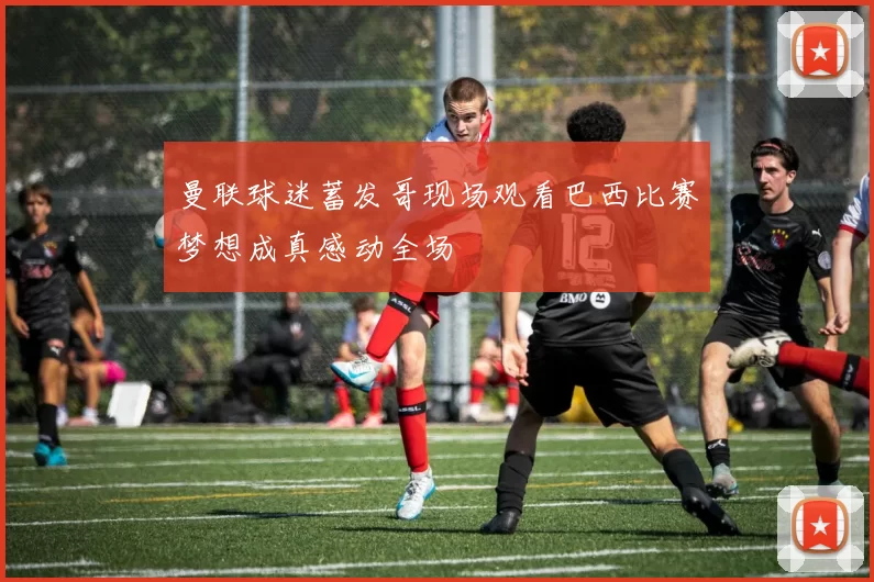 曼联球迷蓄发哥现场观看巴西比赛梦想成真感动全场