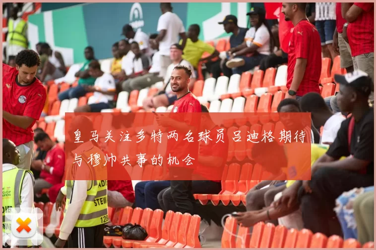 皇马关注多特两名球员吕迪格期待与穆帅共事的机会