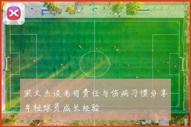 宋文杰谈老将责任与伤病习惯分享年轻球员成长经验