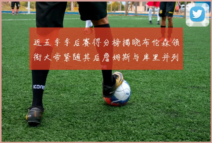 近五季季后赛得分榜揭晓布伦森领衔大帝紧随其后詹姆斯与库里并列第四