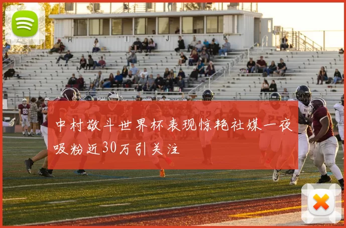 中村敬斗世界杯表现惊艳社媒一夜吸粉近30万引关注
