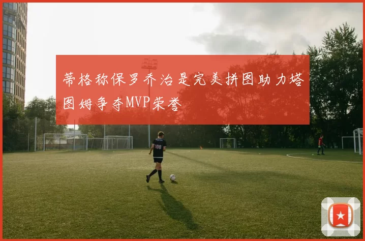 蒂格称保罗乔治是完美拼图助力塔图姆争夺MVP荣誉