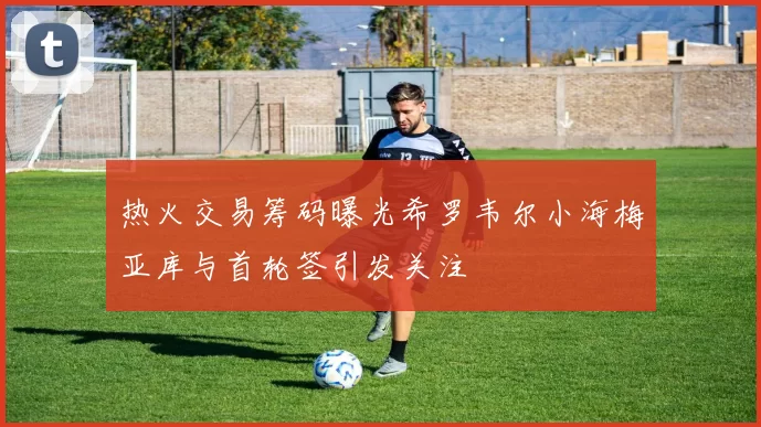 热火交易筹码曝光希罗韦尔小海梅亚库与首轮签引发关注