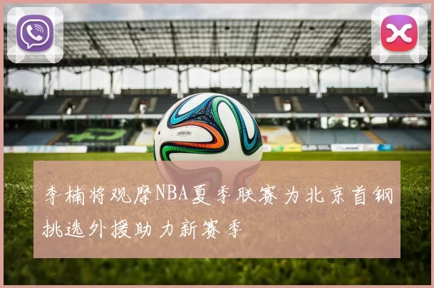 李楠将观摩NBA夏季联赛为北京首钢挑选外援助力新赛季