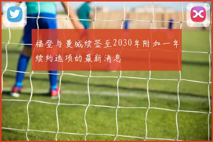 福登与曼城续签至2030年附加一年续约选项的最新消息