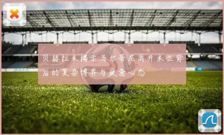 贝赫拉米揭示马尔蒂尼离开米兰背后的复杂博弈与疲惫心态