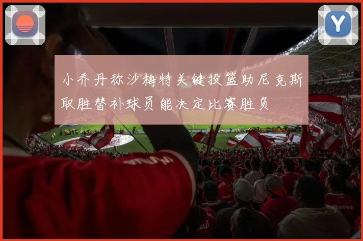 小乔丹称沙梅特关键投篮助尼克斯取胜替补球员能决定比赛胜负