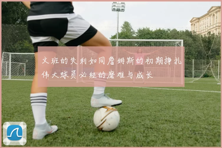 文班的失利如同詹姆斯的初期挣扎伟大球员必经的磨难与成长