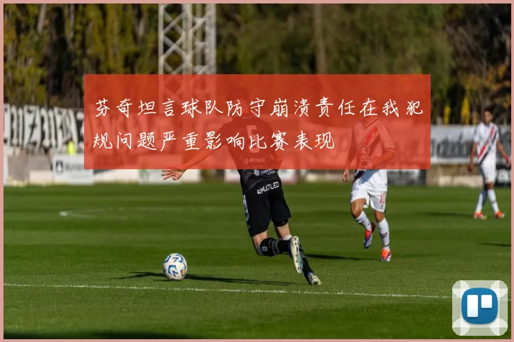 芬奇坦言球队防守崩溃责任在我犯规问题严重影响比赛表现