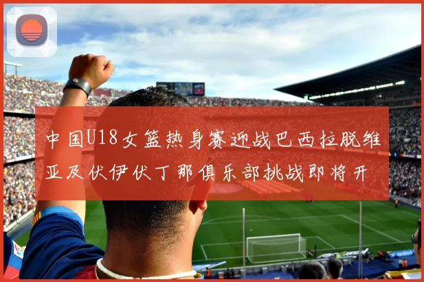 中国U18女篮热身赛迎战巴西拉脱维亚及伏伊伏丁那俱乐部挑战即将开启