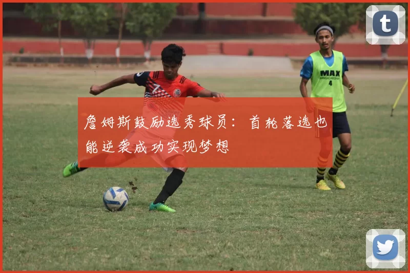 詹姆斯鼓励选秀球员：首轮落选也能逆袭成功实现梦想