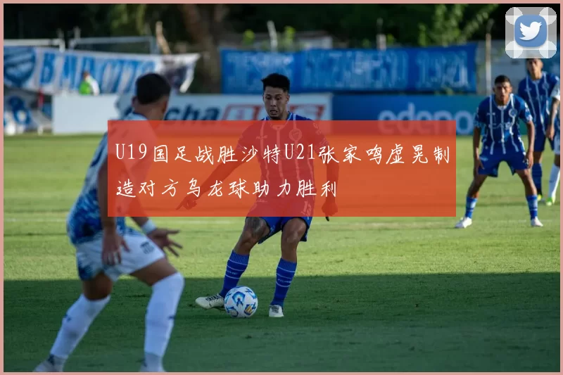 U19国足战胜沙特U21张家鸣虚晃制造对方乌龙球助力胜利