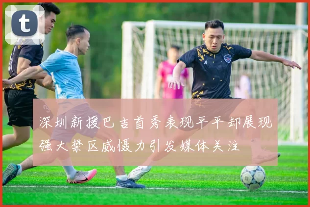 深圳新援巴吉首秀表现平平却展现强大禁区威慑力引发媒体关注
