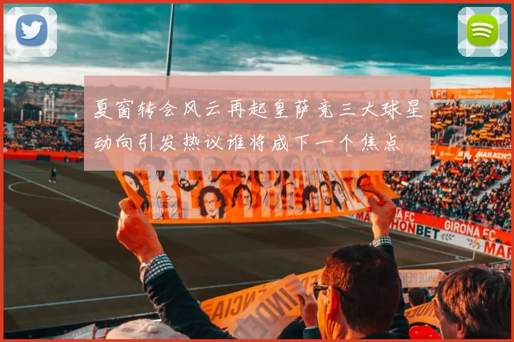 夏窗转会风云再起皇萨竞三大球星动向引发热议谁将成下一个焦点